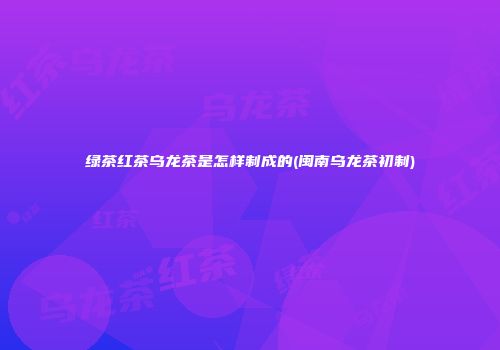 绿茶红茶乌龙茶是怎样制成的(闽南乌龙茶初制)
