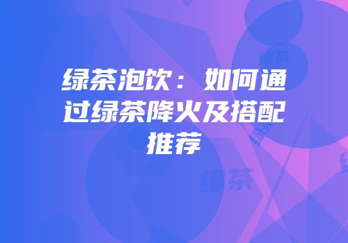 绿茶泡饮：如何通过绿茶降火及搭配推荐