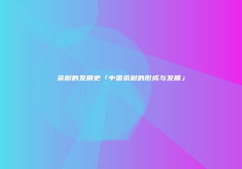 茶树的发展史「中国茶树的形成与发展」
