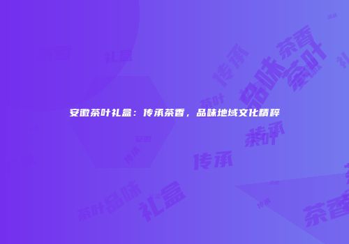 安徽茶叶礼盒：传承茶香，品味地域文化精粹