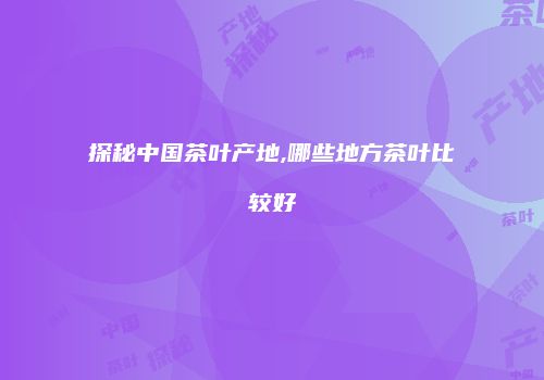 探秘中国茶叶产地,哪些地方茶叶比较好