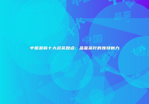 中国最新十大名茶盘点：品鉴茶叶的独特魅力