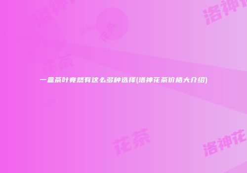 一盒茶叶竟然有这么多种选择(洛神花茶价格大介绍)
