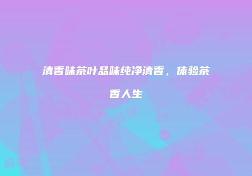 清香味茶叶品味纯净清香，体验茶香人生