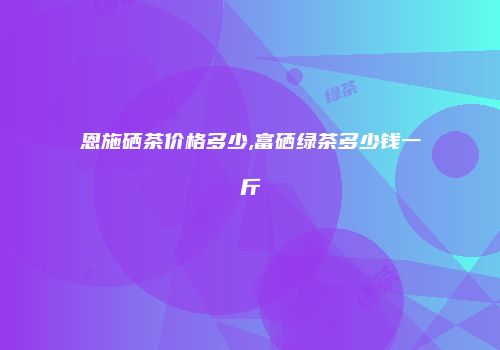 恩施硒茶价格多少,富硒绿茶多少钱一斤