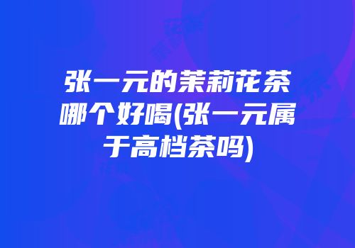 张一元的茉莉花茶哪个好喝(张一元属于高档茶吗)