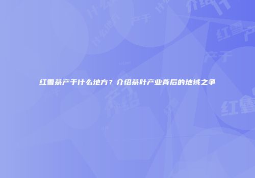 红雪茶产于什么地方？介绍茶叶产业背后的地域之争