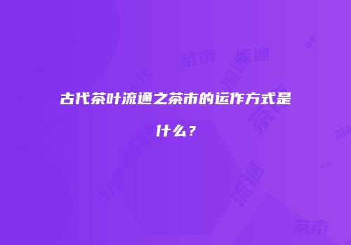 古代茶叶流通之茶市的运作方式是什么？