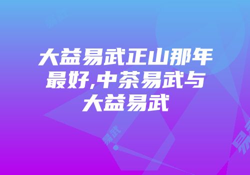 大益易武正山那年最好,中茶易武与大益易武