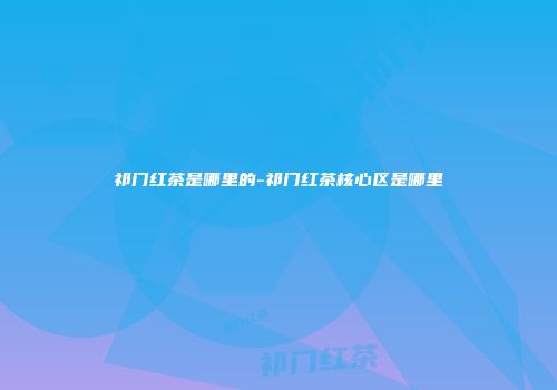 祁门红茶是哪里的-祁门红茶核心区是哪里