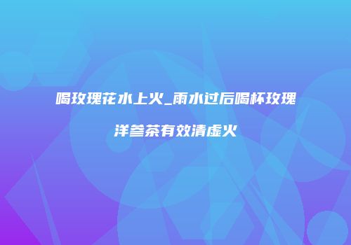 喝玫瑰花水上火_雨水过后喝杯玫瑰洋参茶有效清虚火