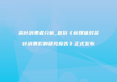 茶叶消费者分析_首份《新媒体对茶叶消费影响研究报告》正式发布