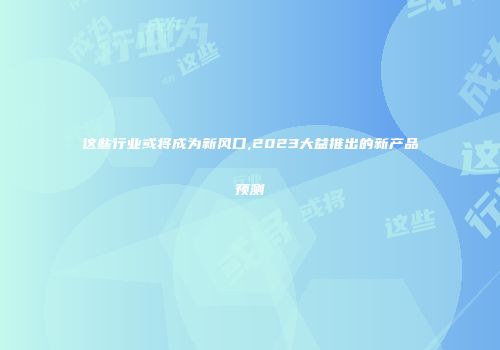 这些行业或将成为新风口,2023大益推出的新产品预测