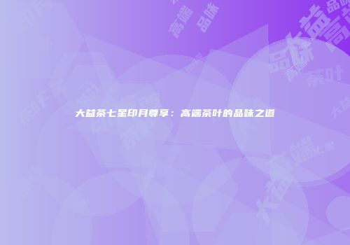 大益茶七星印月尊享：高端茶叶的品味之道