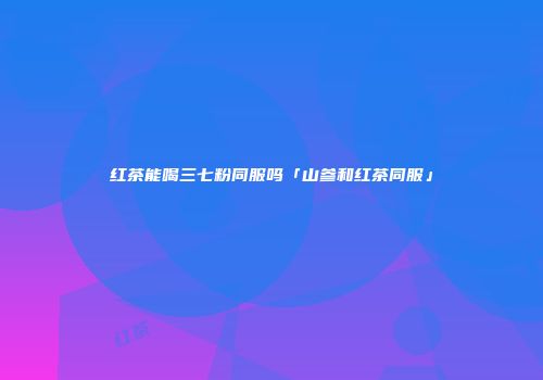 红茶能喝三七粉同服吗「山参和红茶同服」