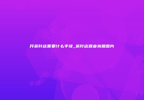 开茶叶店需要什么手续_茶叶店营业执照图片