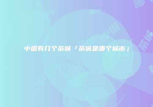 中国有几个茶城「茶城是哪个城市」