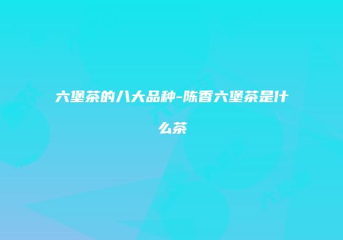六堡茶的八大品种-陈香六堡茶是什么茶