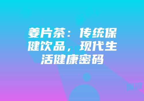 姜片茶：传统保健饮品，现代生活健康密码