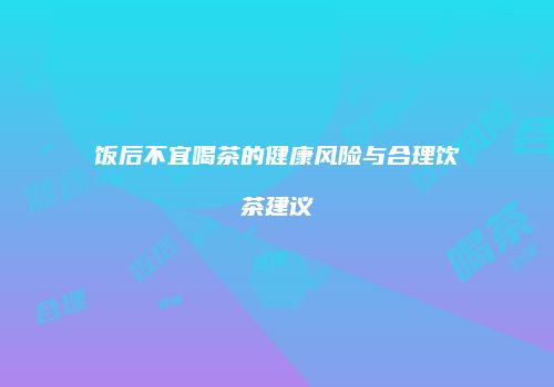 饭后不宜喝茶的健康风险与合理饮茶建议