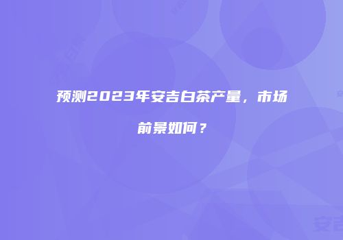 预测2023年安吉白茶产量，市场前景如何？
