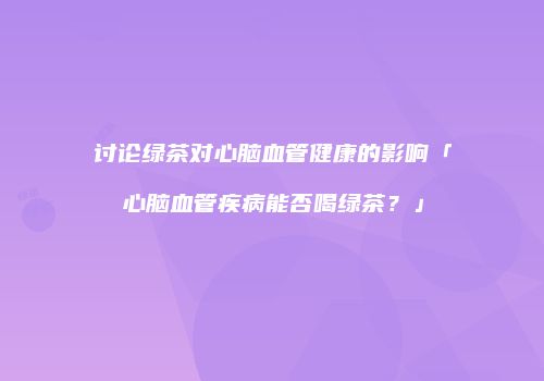 讨论绿茶对心脑血管健康的影响「心脑血管疾病能否喝绿茶？」