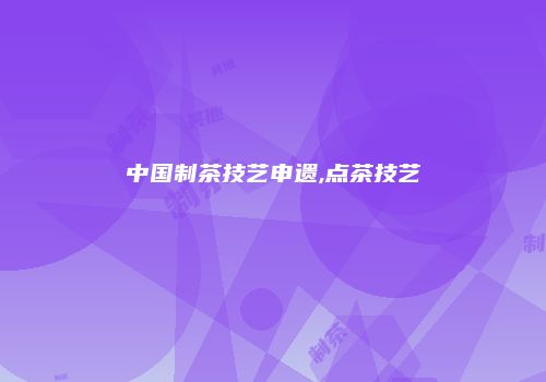 中国制茶技艺申遗,点茶技艺
