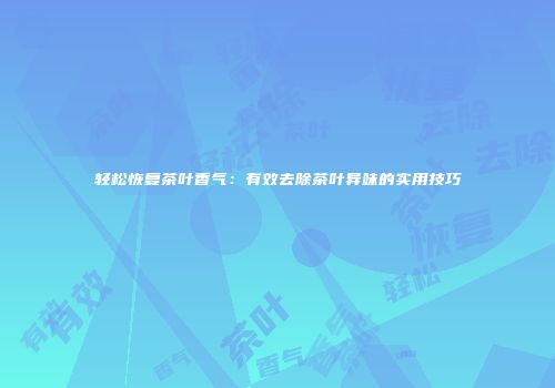 轻松恢复茶叶香气：有效去除茶叶异味的实用技巧