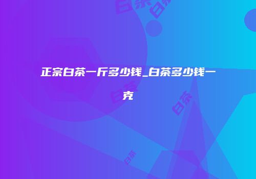 正宗白茶一斤多少钱_白茶多少钱一克