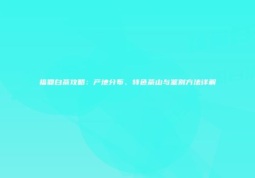 福鼎白茶攻略：产地分布、特色茶山与鉴别方法详解