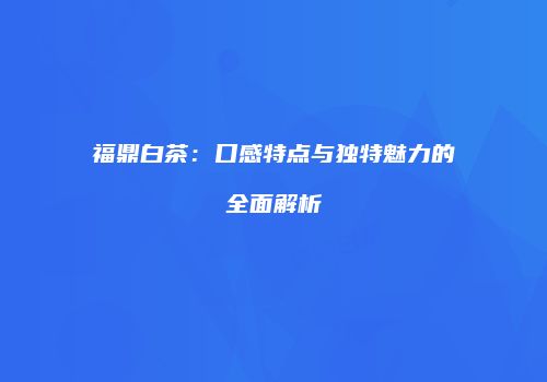福鼎白茶：口感特点与独特魅力的全面解析
