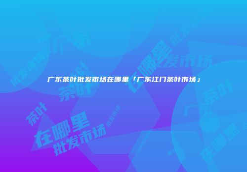 广东茶叶批发市场在哪里「广东江门茶叶市场」