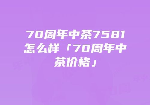 70周年中茶7581怎么样「70周年中茶价格」