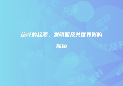 茶叶的起源、发明国及其世界影响探秘