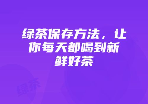 绿茶保存方法，让你每天都喝到新鲜好茶