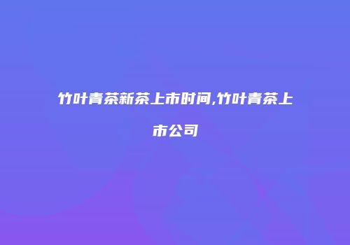 竹叶青茶新茶上市时间,竹叶青茶上市公司