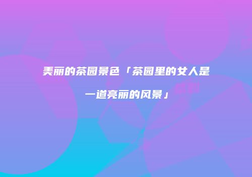 美丽的茶园景色「茶园里的女人是一道亮丽的风景」