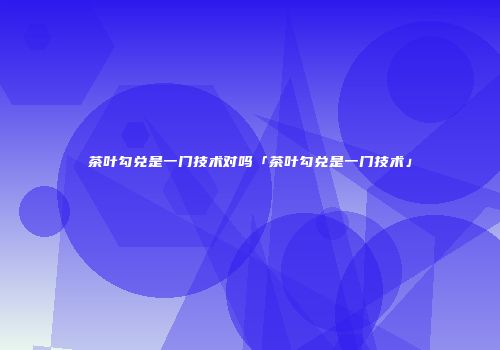 茶叶勾兑是一门技术对吗「茶叶勾兑是一门技术」