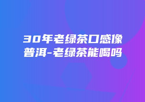 30年老绿茶口感像普洱-老绿茶能喝吗