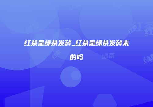 红茶是绿茶发酵_红茶是绿茶发酵来的吗