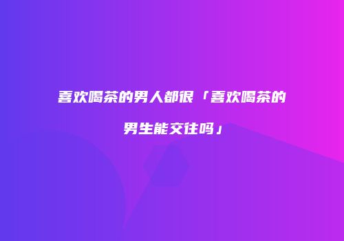 喜欢喝茶的男人都很「喜欢喝茶的男生能交往吗」