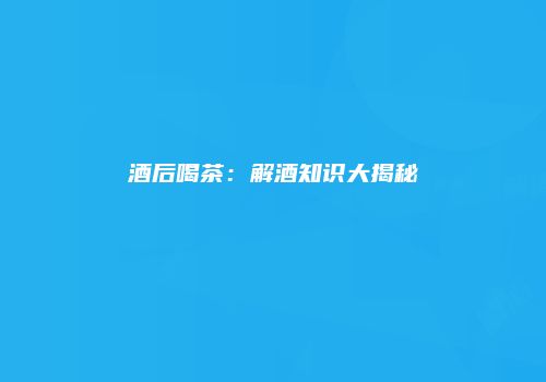 酒后喝茶：解酒知识大揭秘