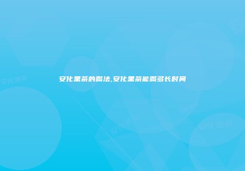 安化黑茶的喝法,安化黑茶能喝多长时间