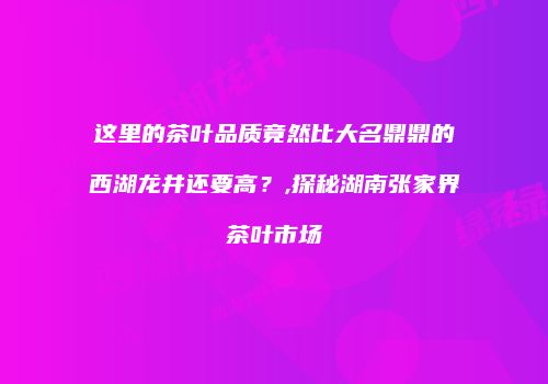 这里的茶叶品质竟然比大名鼎鼎的西湖龙井还要高？,探秘湖南张家界茶叶市场
