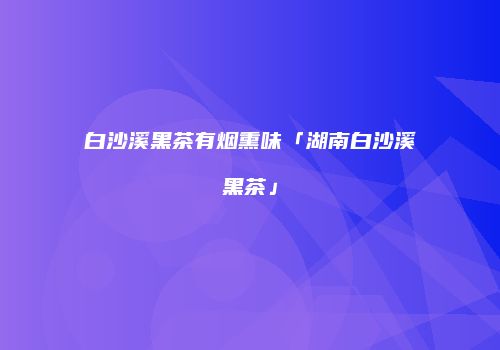 白沙溪黑茶有烟熏味「湖南白沙溪黑茶」