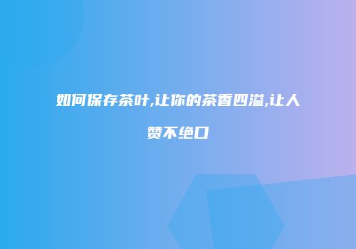 如何保存茶叶,让你的茶香四溢,让人赞不绝口