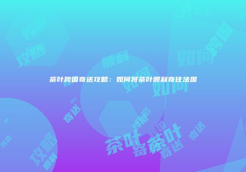 茶叶跨国寄送攻略：如何将茶叶顺利寄往法国
