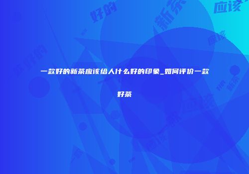 一款好的新茶应该给人什么好的印象_如何评价一款好茶