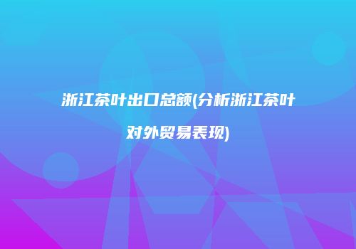 浙江茶叶出口总额(分析浙江茶叶对外贸易表现)