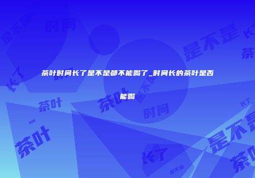 茶叶时间长了是不是都不能喝了_时间长的茶叶是否能喝